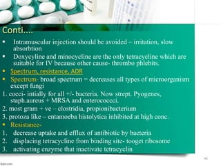 Conti....
 Intramuscular injection should be avoided – irritation, slow
absorbtion
 Doxycyline and minocycline are the only tetracycline which are
suitable for IV because other cause- thrombo phlebits.
 Spectrum, resistance, ADR
 Spectrum- broad spectrum = decreases all types of microorganism
except fungi
1. cocci- intially for all +/- bacteria. Now strept. Pyogenes,
staph.aureus + MRSA and enterococcci.
2. most gram + ve – clostridia, propionibacterium
3. protoza like – entamoeba histolytica inhibited at high conc.
 Resistance-
1. decrease uptake and efflux of antibiotic by bacteria
2. displacing tetracycline from binding site- tooget ribosome
3. activating enzyme that inactivate tetracyclin
46
 