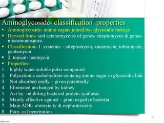 Aminoglycoside- classification properties
 Aminoglycoside- amino sugars joined by- glycosidic linkage
 Derived from- soil actenomycetes of genes- streptomyces & genus-
micromonospora.
 Classification- 1. systemic – streptomycin, kanamycin, tobramycin,
gentamycin.
 2. topical- neomycin
 Properties-
1. highly water soluble polar compound
2. Polycationic carbohydrate containg amino sugar in glycosidic link
3. Not absorbed orally – given parentrally
4. Elininated unchanged by kidney
5. Act by- inhibiting bacterial protein synthesis
6. Mainly effective against – gram negative bacteria
7. Main ADR- ototoxicity & nephrotoxicity
8. Poor- csf penetration
51
 