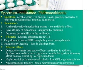 Spectrum- resistance- Pharmacokinetic
 Spectrum- aerobic gram –ve bacilli- E.coli, proteus, nocardia, v,
cholerae pseudomonas, bricella, salmonella
 Resistance-
1. Aminoglycoside inactivating enzme – no antibiotic effect
2. Low affinity of ribosomes – acquired by mutation
3. Decrease permiability to the antibiotic
 P’kinetic- 1.poorly absorbed from GIT
2. They don not cross- BBB though they may cross placenta
3. tratogonicity-hearing – loss in children born
 Adverse effect-
 Ototoxicity- most imp toxic effect- vestibular & auditory
dysfunction- auditor nerve dgentrate, vestibular dysfunction may
affect nausea, vomiting, vertigo, headache
 Nephrotoxicity- damage renal tubulis, low GFR ( gentamycin n)
 Neuromuscular toxicity- block neuromuscular transmission
52
 