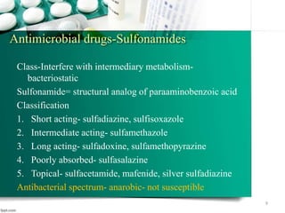 Antimicrobial drugs-Sulfonamides
Class-Interfere with intermediary metabolism-
bacteriostatic
Sulfonamide= structural analog of paraaminobenzoic acid
Classification
1. Short acting- sulfadiazine, sulfisoxazole
2. Intermediate acting- sulfamethazole
3. Long acting- sulfadoxine, sulfamethopyrazine
4. Poorly absorbed- sulfasalazine
5. Topical- sulfacetamide, mafenide, silver sulfadiazine
Antibacterial spectrum- anarobic- not susceptible
9
 