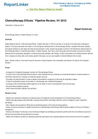 Find Industry reports, Company profiles
ReportLinker                                                                       and Market Statistics
                                             >> Get this Report Now by email!



Chemotherapy Effects ' Pipeline Review, H1 2013
Published on February 2013

                                                                                                             Report Summary

Chemotherapy Effects ' Pipeline Review, H1 2013


Summary


Global Markets Direct's, 'Chemotherapy Effects - Pipeline Review, H1 2013', provides an overview of the indication's therapeutic
pipeline. This report provides information on the therapeutic development for Chemotherapy Effects, complete with latest updates,
and special features on late-stage and discontinued projects. It also reviews key players involved in the therapeutic development for
Chemotherapy Effects. Chemotherapy Effects - Pipeline Review, Half Year is built using data and information sourced from Global
Markets Direct's proprietary databases, Company/University websites, SEC filings, investor presentations and featured press releases
from company/university sites and industry-specific third party sources, put together by Global Markets Direct's team.


Note*: Certain sections in the report may be removed or altered based on the availability and relevance of data for the indicated
disease.


Scope


- A snapshot of the global therapeutic scenario for Chemotherapy Effects.
- A review of the Chemotherapy Effects products under development by companies and universities/research institutes based on
information derived from company and industry-specific sources.
- Coverage of products based on various stages of development ranging from discovery till registration stages.
- A feature on pipeline projects on the basis of monotherapy and combined therapeutics.
- Coverage of the Chemotherapy Effects pipeline on the basis of route of administration and molecule type.
- Key discontinued pipeline projects.
- Latest news and deals relating to the products.


Reasons to buy


- Identify and understand important and diverse types of therapeutics under development for Chemotherapy Effects.
- Identify emerging players with potentially strong product portfolio and design effective counter-strategies to gain competitive
advantage.
- Plan mergers and acquisitions effectively by identifying players of the most promising pipeline.
- Devise corrective measures for pipeline projects by understanding Chemotherapy Effects pipeline depth and focus of Indication
therapeutics.
- Develop and design in-licensing and out-licensing strategies by identifying prospective partners with the most attractive projects to
enhance and expand business potential and scope.
- Modify the therapeutic portfolio by identifying discontinued projects and understanding the factors that drove them from pipeline.




Chemotherapy Effects ' Pipeline Review, H1 2013 (From Slideshare)                                                                   Page 1/11
 