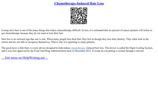 Chemotherapy-Induced Hair Loss
Losing one's hair is one of the many things that makes chemotherapy difficult. In fact, it is estimated that six percent of cancer patients will refuse to
get chemotherapy because they do not want to lose their hair.
Hair loss is an outward sign that one is sick. When many people lose their hair, they feel as though they lose their identity. They often look in the
mirror and are not able to recognize themselves. That is why it is upsetting to many patients.
The good news is that there is a new device designed to help reduce chemotherapy–induced hair loss. The device is called the Digni Cooling System,
and it was first approved by the Food And Drug Administration back in December 2015. It works by circulating a coolant through a silicone
... Get more on HelpWriting.net ...
 