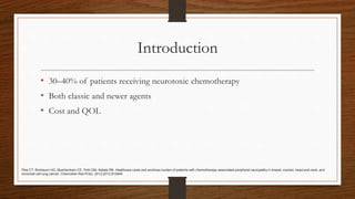 Introduction
• 30–40% of patients receiving neurotoxic chemotherapy
• Both classic and newer agents
• Cost and QOL
Pike CT, Birnbaum HG, Muehlenbein CE, Pohl GM, Natale RB. Healthcare costs and workloss burden of patients with chemotherapy-associated peripheral neuropathy in breast, ovarian, head and neck, and
nonsmall cell lung cancer. Chemother Res Pract. 2012;2012:913848
 