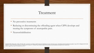 Treatment
• No preventive treatments
• Reducing or discontinuing the offending agent when CIPN develops and
treating the symptoms of neuropathic pain.
• Neurorehabilitation
Majithia N, Temkin SM, Ruddy KJ, Beutler AS, Hershman DL, Loprinzi CL. National Cancer Institute-supported chemotherapy-induced peripheral neuropathy trials: outcomes and
lessons. Support Care Cancer. 2016 Mar;24(3):1439–47.
Stubblefield MD, McNeely ML, Alfano CM, Mayer DK. A prospective surveillance model for physical rehabilitation of women with breast cancer: chemotherapy-induced peripheral neuropathy. Cancer.2012;118(Suppl 8):2250–2260.
 
