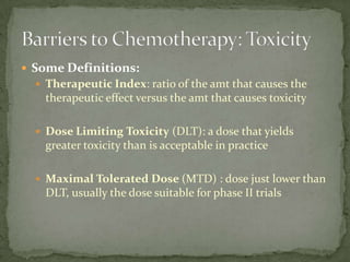  Some Definitions:
   Therapeutic Index: ratio of the amt that causes the
    therapeutic effect versus the amt that causes toxicity

   Dose Limiting Toxicity (DLT): a dose that yields
    greater toxicity than is acceptable in practice

   Maximal Tolerated Dose (MTD) : dose just lower than
    DLT, usually the dose suitable for phase II trials
 