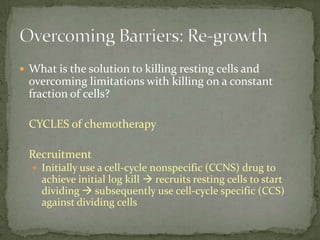  What is the solution to killing resting cells and
  overcoming limitations with killing on a constant
  fraction of cells?

  CYCLES of chemotherapy

  Recruitment
   Initially use a cell-cycle nonspecific (CCNS) drug to
    achieve initial log kill  recruits resting cells to start
    dividing  subsequently use cell-cycle specific (CCS)
    against dividing cells
 