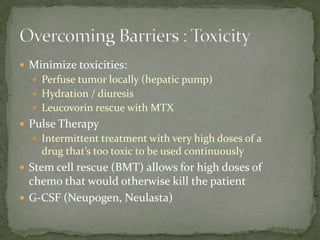  Minimize toxicities:
   Perfuse tumor locally (hepatic pump)
   Hydration / diuresis
   Leucovorin rescue with MTX
 Pulse Therapy
   Intermittent treatment with very high doses of a
    drug that’s too toxic to be used continuously
 Stem cell rescue (BMT) allows for high doses of
  chemo that would otherwise kill the patient
 G-CSF (Neupogen, Neulasta)
 