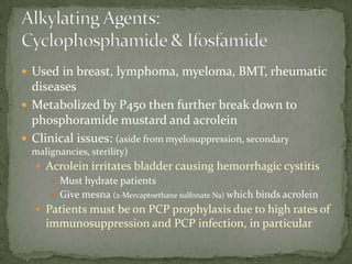  Used in breast, lymphoma, myeloma, BMT, rheumatic
  diseases
 Metabolized by P450 then further break down to
  phosphoramide mustard and acrolein
 Clinical issues: (aside from myelosuppression, secondary
  malignancies, sterility)
   Acrolein irritates bladder causing hemorrhagic cystitis
      Must hydrate patients
      Give mesna (2-Mercaptoethane sulfonate Na) which binds acrolein
   Patients must be on PCP prophylaxis due to high rates of
     immunosuppression and PCP infection, in particular
 