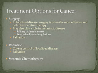  Surgery
   In localized disease, surgery is often the most effective and
    definitive curative therapy
   May also play a role in metastatic disease
      Solitary brain metastases
      Resectable liver or lung lesions
   Palliation


 Radiation
   Cure or control of localized disease
   Palliation

 Systemic Chemotherapy
 
