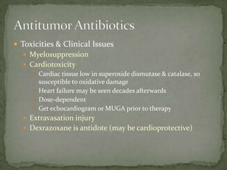  Toxicities & Clinical Issues
   Myelosuppression
   Cardiotoxicity
      Cardiac tissue low in superoxide dismutase & catalase, so
       susceptible to oxidative damage
      Heart failure may be seen decades afterwards
      Dose-dependent
      Get echocardiogram or MUGA prior to therapy
   Extravasation injury
   Dexrazoxane is antidote (may be cardioprotective)
 