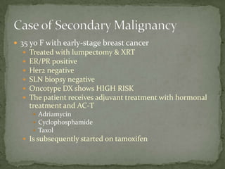  35 yo F with early-stage breast cancer
     Treated with lumpectomy & XRT
     ER/PR positive
     Her2 negative
     SLN biopsy negative
     Oncotype DX shows HIGH RISK
     The patient receives adjuvant treatment with hormonal
      treatment and AC-T
        Adriamycin
        Cyclophosphamide
        Taxol
   Is subsequently started on tamoxifen
 