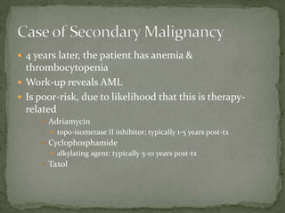  4 years later, the patient has anemia &
  thrombocytopenia
 Work-up reveals AML
 Is poor-risk, due to likelihood that this is therapy-
  related
      Adriamycin
        topo-isomerase II inhibitor; typically 1-5 years post-tx
      Cyclophosphamide
        alkylating agent; typically 5-10 years post-tx
      Taxol
 