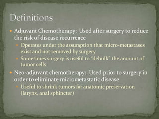  Adjuvant Chemotherapy: Used after surgery to reduce
 the risk of disease recurrence
   Operates under the assumption that micro-metastases
    exist and not removed by surgery
   Sometimes surgery is useful to “debulk” the amount of
    tumor cells
 Neo-adjuvant chemotherapy: Used prior to surgery in
 order to eliminate micrometastatic disease
   Useful to shrink tumors for anatomic preservation
    (larynx, anal sphincter)
 