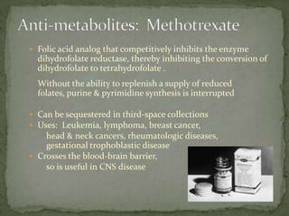  Folic acid analog that competitively inhibits the enzyme
  dihydrofolate reductase, thereby inhibiting the conversion of
  dihydrofolate to tetrahydrofolate .
  Without the ability to replenish a supply of reduced
  folates, purine & pyrimidine synthesis is interrupted

 Can be sequestered in third-space collections
 Uses: Leukemia, lymphoma, breast cancer,
    head & neck cancers, rheumatologic diseases,
    gestational trophoblastic disease
 Crosses the blood-brain barrier,
    so is useful in CNS disease
 