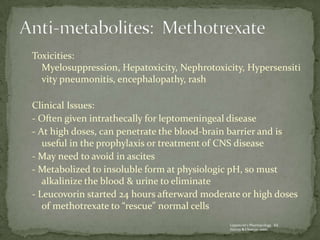Toxicities:
  Myelosuppression, Hepatoxicity, Nephrotoxicity, Hypersensiti
  vity pneumonitis, encephalopathy, rash

Clinical Issues:
- Often given intrathecally for leptomeningeal disease
- At high doses, can penetrate the blood-brain barrier and is
   useful in the prophylaxis or treatment of CNS disease
- May need to avoid in ascites
- Metabolized to insoluble form at physiologic pH, so must
   alkalinize the blood & urine to eliminate
- Leucovorin started 24 hours afterward moderate or high doses
   of methotrexate to “rescue” normal cells
                                              Lippincott’s Pharmacology. Ed.
                                              Harvey & Champe. 2000.
 