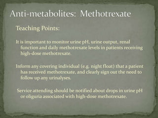 Teaching Points:

It is important to monitor urine pH, urine output, renal
   function and daily methotrexate levels in patients receiving
   high-dose methotrexate.

Inform any covering individual (e.g. night float) that a patient
  has received methotrexate, and clearly sign out the need to
  follow up any urinalyses.

Service attending should be notified about drops in urine pH
 or oliguria associated with high-dose methotrexate.
 