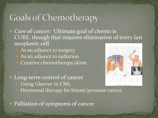  Cure of cancer: Ultimate goal of chemo is
 CURE, though that requires elimination of every last
 neoplastic cell
   As an adjunct to surgery
   As an adjunct to radiation
   Curative chemotherapy alone


 Long-term control of cancer
   Using Gleevec in CML
   Hormonal therapy for breast/prostate cancer


 Palliation of symptoms of cancer
 