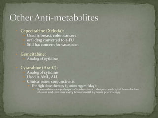 • Capecitabine (Xeloda):
    Used in breast, colon cancers
    oral drug converted to 5-FU
    Still has concern for vasospasm

• Gemcitabine:
    Analog of cytidine

• Cytarabine (Ara-C):
    Analog of cytidine
    Used in AML, ALL
    Clinical issue: conjunctivitis
      For high dose therapy (> 2000 mg/m2/day):
         Dexamethasone eye drops 0.1%; administer 2 drops to each eye 6 hours before
           infusion and continue every 6 hours until 24 hours post therapy.
 