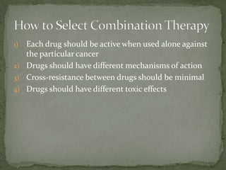 1) Each drug should be active when used alone against
   the particular cancer
2) Drugs should have different mechanisms of action
3) Cross-resistance between drugs should be minimal
4) Drugs should have different toxic effects
 