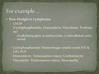  Non-Hodgkin’s Lymphoma
   CHOP
    (Cyclophosphamide, Doxorubicin, Vincristine, Predniso
    ne)
      An alkylating agent, an anthracycline, a vinka alkaloid, and a
       steroid

   Cyclophosphamide: Hemorrhagic cystitis (need IVF &
    UA); PCP
   Doxorubicin: Extravasation injury; Cardiotoxicity
   Vincristine: Extravasation injury; Neuropathy
 