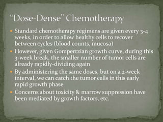  Standard chemotherapy regimens are given every 3-4
  weeks, in order to allow healthy cells to recover
  between cycles (blood counts, mucosa)
 However, given Gompertzian growth curve, during this
  3-week break, the smaller number of tumor cells are
  already rapidly-dividing again
 By administering the same doses, but on a 2-week
  interval, we can catch the tumor cells in this early
  rapid growth phase
 Concerns about toxicity & marrow suppression have
  been mediated by growth factors, etc.
 