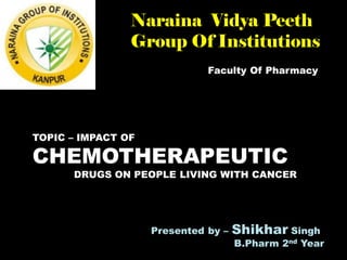 Faculty Of Pharmacy
Naraina Vidya Peeth
Group Of Institutions
TOPIC – IMPACT OF
CHEMOTHERAPEUTIC
DRUGS ON PEOPLE LIVING WITH CANCER
Presented by – Shikhar Singh
B.Pharm 2nd Year
 
