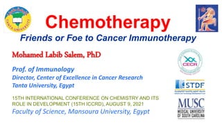 Chemotherapy
Friends or Foe to Cancer Immunotherapy
Mohamed Labib Salem, PhD
Prof. of Immunology
Director, Center of Excellence in Cancer Research
Tanta University, Egypt
15TH INTERNATIONAL CONFERENCE ON CHEMISTRY AND ITS
ROLE IN DEVELOPMENT (15TH ICCRD), AUGUST 9, 2021
Faculty of Science, Mansoura University, Egypt
 