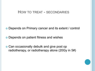 HOW TO TREAT - SECONDARIES
 Depends on Primary cancer and its extent / control
 Depends on patient fitness and wishes
 Can occasionally debulk and give post op
radiotherapy, or radiotherapy alone (20Gy in 5#)
 