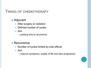 TIMING OF CHEMOTHERAPY
 Adjuvant
 After surgery or radiation
 Defined number of cycles
 Aim
 prolong time to recurrence
 Recurrence
 Number of cycles limited by side effects
 Aim
 improve symptoms, quality of life and slow progression
 