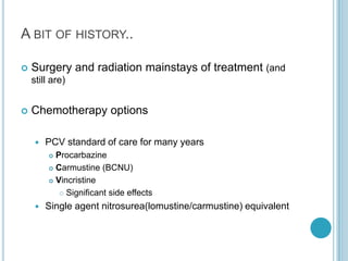 A BIT OF HISTORY..
 Surgery and radiation mainstays of treatment (and
still are)
 Chemotherapy options
 PCV standard of care for many years
 Procarbazine
 Carmustine (BCNU)
 Vincristine
 Significant side effects
 Single agent nitrosurea(lomustine/carmustine) equivalent
 