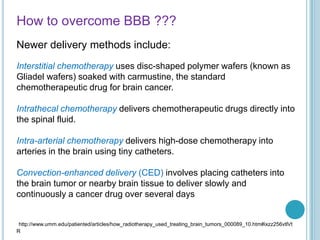 How to overcome BBB ???
Newer delivery methods include:
Interstitial chemotherapy uses disc-shaped polymer wafers (known as
Gliadel wafers) soaked with carmustine, the standard
chemotherapeutic drug for brain cancer.
Intrathecal chemotherapy delivers chemotherapeutic drugs directly into
the spinal fluid.
Intra-arterial chemotherapy delivers high-dose chemotherapy into
arteries in the brain using tiny catheters.
Convection-enhanced delivery (CED) involves placing catheters into
the brain tumor or nearby brain tissue to deliver slowly and
continuously a cancer drug over several days
http://www.umm.edu/patiented/articles/how_radiotherapy_used_treating_brain_tumors_000089_10.htm#ixzz256vtlVt
R
 