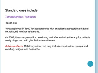 Standard ones include:
Temozolomide (Temodar)
-Taken oral
-First approved in 1999 for adult patients with anaplastic astrocytoma that did
not respond to other treatments.
-In 2005, it was approved for use during and after radiation therapy for patients
newly diagnosed with glioblastoma multiforme.
-Adverse effects: Relatively minor, but may include constipation, nausea and
vomiting, fatigue, and headache.
 