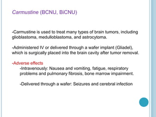 Carmustine (BCNU, BiCNU)
-Carmustine is used to treat many types of brain tumors, including
glioblastoma, medulloblastoma, and astrocytoma.
-Administered IV or delivered through a wafer implant (Gliadel),
which is surgically placed into the brain cavity after tumor removal.
-Adverse effects
-Intravenously: Nausea and vomiting, fatigue, respiratory
problems and pulmonary fibrosis, bone marrow impairment.
-Delivered through a wafer: Seizures and cerebral infection
 