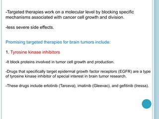 -Targeted therapies work on a molecular level by blocking specific
mechanisms associated with cancer cell growth and division.
-less severe side effects.
Promising targeted therapies for brain tumors include:
1. Tyrosine kinase inhibitors
-It block proteins involved in tumor cell growth and production.
-Drugs that specifically target epidermal growth factor receptors (EGFR) are a type
of tyrosine kinase inhibitor of special interest in brain tumor research.
-These drugs include erlotinib (Tarceva), imatinib (Gleevac), and gefitinib (Iressa).
 