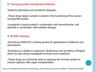 2. Farnesyl protein transferase inhibitors
Tipifarnib (Zarnestra) and lonafarnib (Sarasar)
-These drugs target a protein involved in the functioning of the cancer-
causing Ras protein.
-Lonafarnib is being studied in combination with temozolomide, and
tipifarnib in combination with radiation therapy.
3. MTOR inhibitors
-Everolimus (RAD-001) is being studied for glioblastoma multiforme and
astrocytoma.
-Everolimus is related to rapamycin (Siroliumus) and tacrolimus (Prograf),
which are also being investigated for brain tumor treatment.
-These drugs are commonly used to suppress the immune system to
prevent rejection after organ transplantation.
www.umm.edu/patiented/articles/how_radiotherapy_used_treating_brain_tumors_000089_10.htm#ixzz256wfm64B
 