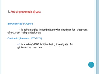 4. Anti-angiogenesis drugs:
Bevacizumab (Avastin)
- It is being studied in combination with irinotecan for treatment
of recurrent malignant gliomas.
Cediranib (Recentin, AZD2171)
- It is another VEGF inhibitor being investigated for
glioblastoma treatment.
 