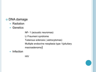 DNA damage
 Radiation
 Genetics
NF- 1 (acoustic neuromas)
Li Fraumeni syndrome
Tuberous sclerosis ( astrocytomas)
Multiple endocrine neoplasia type 1(pituitary
macroadenoma)
 Infection
HIV
 