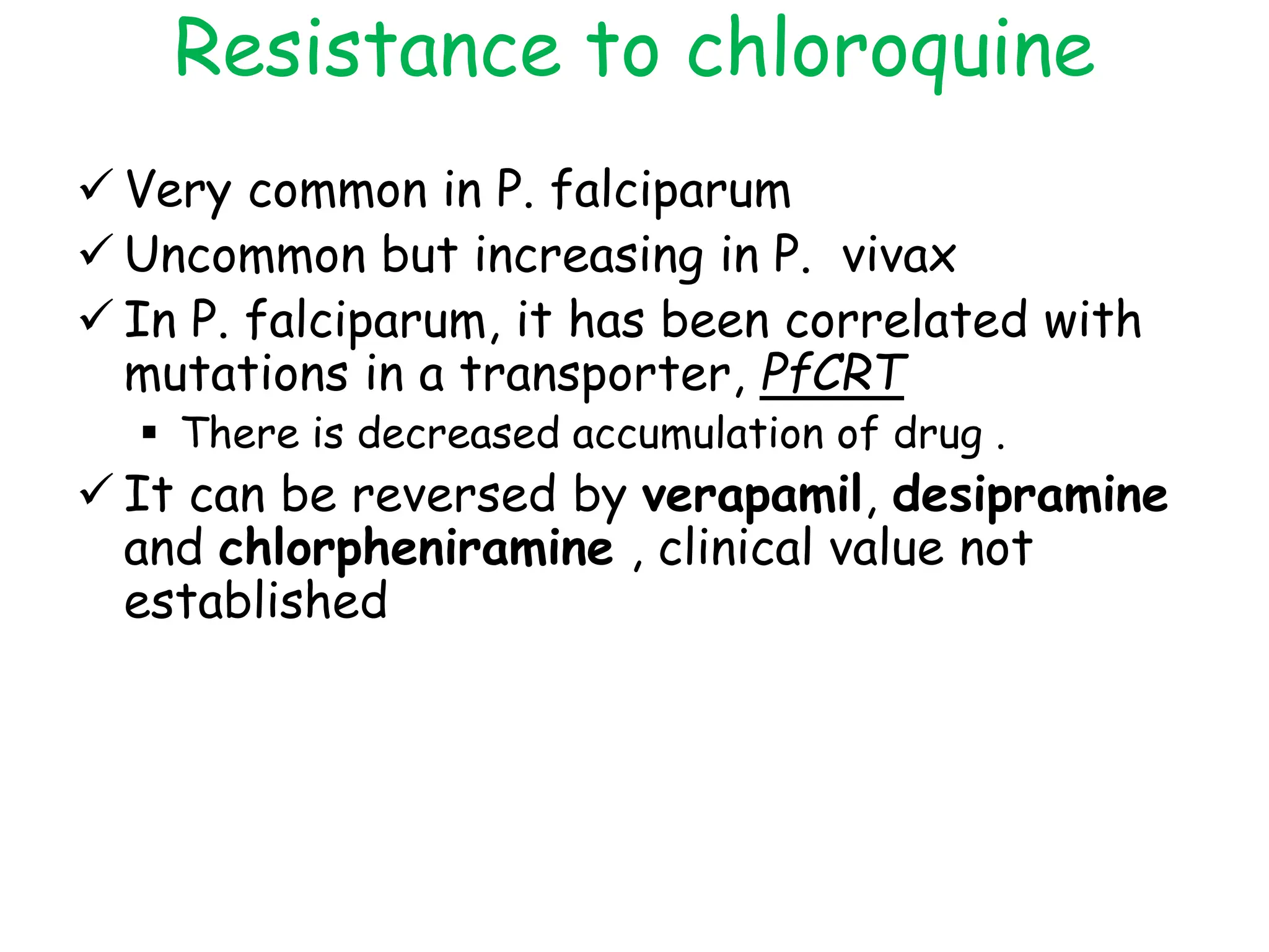 Resistance to chloroquine
 Very common in P. falciparum
 Uncommon but increasing in P. vivax
 In P. falciparum, it has been correlated with
mutations in a transporter, PfCRT
 There is decreased accumulation of drug .
 It can be reversed by verapamil, desipramine
and chlorpheniramine , clinical value not
established
 