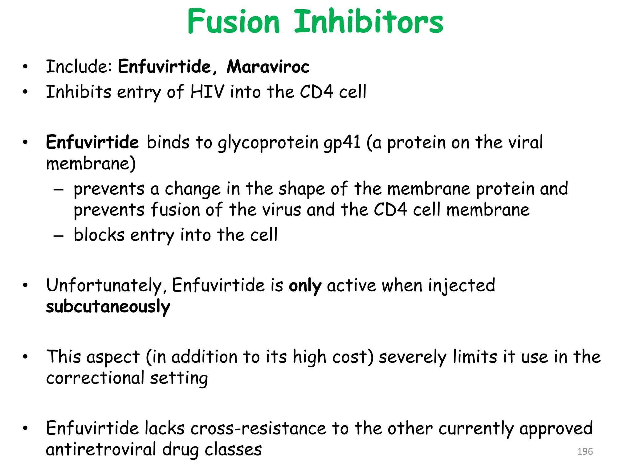 Fusion Inhibitors
• Include: Enfuvirtide, Maraviroc
• Inhibits entry of HIV into the CD4 cell
• Enfuvirtide binds to glycoprotein gp41 (a protein on the viral
membrane)
– prevents a change in the shape of the membrane protein and
prevents fusion of the virus and the CD4 cell membrane
– blocks entry into the cell
• Unfortunately, Enfuvirtide is only active when injected
subcutaneously
• This aspect (in addition to its high cost) severely limits it use in the
correctional setting
• Enfuvirtide lacks cross-resistance to the other currently approved
antiretroviral drug classes 196
 