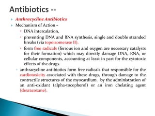 


Anthracycline Antibiotics
Mechanism of Action –
 DNA intercalation,
 preventing DNA and RNA synthesis, single and double stranded
breaks (via topoisomerase II).
 form free radicals (ferrous ion and oxygen are necessary catalysts
for their formation) which may directly damage DNA, RNA, or
cellular components, accounting at least in part for the cytotoxic
effects of the drugs.
◦ anthracycline antibiotics form free radicals that responsible for the
cardiotoxicity associated with these drugs, through damage to the
contractile structures of the myocardium. by the administration of
an anti-oxidant (alpha-tocopherol) or an iron chelating agent
(dexrazoxane).

 