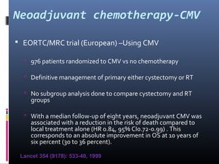 Neoadjuvant chemotherapy-CMV
 EORTC/MRC trial (European) –Using CMV
 976 patients randomized to CMV vs no chemotherapy
 Definitive management of primary either cystectomy or RT
 No subgroup analysis done to compare cystectomy and RT
groups
 With a median follow-up of eight years, neoadjuvant CMV was
associated with a reduction in the risk of death compared to
local treatment alone (HR 0.84, 95% CI0.72-0.99) . This
corresponds to an absolute improvement in OS at 10 years of
six percent (30 to 36 percent).
Lancet 354 (9178): 533-40, 1999
 
