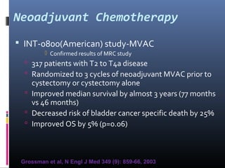 Neoadjuvant Chemotherapy
 INT-0800(American) study-MVAC
 Confirmed results of MRC study
 317 patients with T2 to T4a disease
 Randomized to 3 cycles of neoadjuvant MVAC prior to
cystectomy or cystectomy alone
 Improved median survival by almost 3 years (77 months
vs 46 months)
 Decreased risk of bladder cancer specific death by 25%
 Improved OS by 5% (p=0.06)
Grossman et al, N Engl J Med 349 (9): 859-66, 2003
 