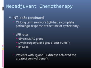 Neoadjuvant Chemotherapy
 INT-0080 continued
 Of long term survivors 85% had a complete
pathologic response at the time of cystectomy
 cPR rates
 38% in MVAC group
 15% in surgery alone group (post TURBT)
 p=0.001
 Patients with T3 and T4 disease achieved the
greatest survival benefit
 