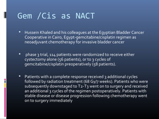 Gem /Cis as NACT
 Hussein Khaled and his colleagues at the Egyptian Bladder Cancer
Cooperative in Cairo, Egypt-gemcitabine/cisplatin regimen as
neoadjuvant chemotherapy for invasive bladder cancer
 phase 3 trial, 114 patients were randomized to receive either
cystectomy alone (56 patients), or to 3 cycles of
gemcitabine/cisplatin preoperatively (58 patients).
 Patients with a complete response received 3 additional cycles
followed by radiation treatment (68 Gy/7 weeks). Patients who were
subsequently downstaged to T2-T3 went on to surgery and received
an additional 3 cycles of the regimen postoperatively. Patients with
stable disease or disease progression following chemotherapy went
on to surgery immediately
 