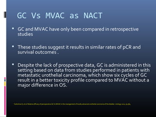 GC Vs MVAC as NACT
 GC and MVAC have only been compared in retrospective
studies
 These studies suggest it results in similar rates of pCR and
survival outcomes .
 Despite the lack of prospective data, GC is administered in this
setting based on data from studies performed in patients with
metastatic urothelial carcinoma, which show six cycles of GC
result in a better toxicity profile compared to MVAC without a
major difference in OS.
Yeshchina O, et al. Relative efficacy of perioperative GC Vs MVAC in the management of locally advanced urothelial carcinoma of the bladder. Urology 2012; 79:384.
 