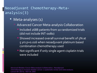Neoadjuvant Chemotherapy-Meta-
analysis(3)
 Meta-analyses (1)
 Advanced Cancer Meta-analysis Collaboration
 Included 2688 patients from 10 randomized trials
(did not include INT-0080)
 Showed increased overall survival benefit of 5% at
5 yrs p=0.016 when neoadjuvant platinum based
combination chemotherapy used
 Not significant if only single agent cisplatin trials
were included
Advanced Bladder Cancer Meta-analysis Collaboration.: Neoadjuvant
chemotherapy in invasive bladder cancer: a systematic review and meta-analysis.
Lancet 361 (9373): 1927-34, 2003
 