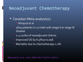 Neoadjuvant Chemotherapy
 Canadian Meta-analysis(2)
 Winquist et al
 2605 patients in 11 trials with stage II or stage III
disease
 2-4 cycles of neoadjuvant chemo
 Improved OS by 6.5% p=0.006
 Mortality due to chemotherapy 1.1%
Winquist E, et al, J Urol. 2004 Feb;171(2 Pt 1):561-9
 