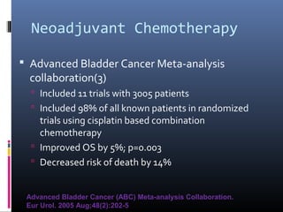 Neoadjuvant Chemotherapy
 Advanced Bladder Cancer Meta-analysis
collaboration(3)
 Included 11 trials with 3005 patients
 Included 98% of all known patients in randomized
trials using cisplatin based combination
chemotherapy
 Improved OS by 5%; p=0.003
 Decreased risk of death by 14%
Advanced Bladder Cancer (ABC) Meta-analysis Collaboration.
Eur Urol. 2005 Aug;48(2):202-5
 