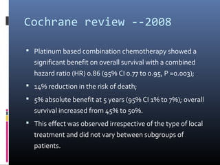 Cochrane review --2008
 Platinum based combination chemotherapy showed a
significant benefit on overall survival with a combined
hazard ratio (HR) 0.86 (95% CI 0.77 to 0.95, P =0.003);
 14% reduction in the risk of death;
 5% absolute benefit at 5 years (95% CI 1% to 7%); overall
survival increased from 45% to 50%.
 This effect was observed irrespective of the type of local
treatment and did not vary between subgroups of
patients.
 