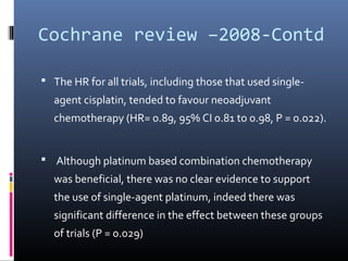 Cochrane review –2008-Contd
 The HR for all trials, including those that used single-
agent cisplatin, tended to favour neoadjuvant
chemotherapy (HR= 0.89, 95% CI 0.81 to 0.98, P = 0.022).
 Although platinum based combination chemotherapy
was beneficial, there was no clear evidence to support
the use of single-agent platinum, indeed there was
significant difference in the effect between these groups
of trials (P = 0.029)
 